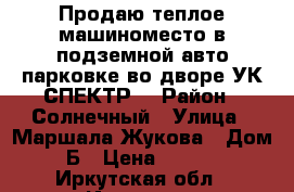 Продаю теплое машиноместо в подземной авто парковке во дворе УК СПЕКТР  › Район ­ Солнечный › Улица ­ Маршала Жукова › Дом ­ 15Б › Цена ­ 680 000 - Иркутская обл., Иркутск г. Недвижимость » Гаражи   . Иркутская обл.,Иркутск г.